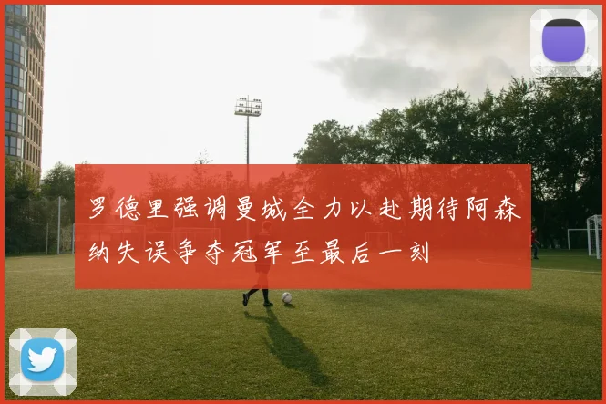 罗德里强调曼城全力以赴期待阿森纳失误争夺冠军至最后一刻