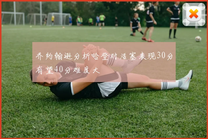 乔约翰逊分析哈登对活塞表现30分有望40分难度大
