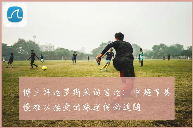 博主评论罗斯采访言论：中超节奏慢难以接受的球迷何必追随