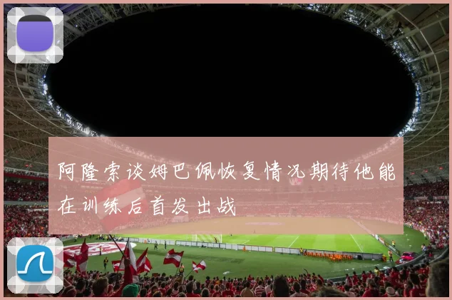 阿隆索谈姆巴佩恢复情况期待他能在训练后首发出战