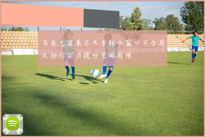 马竞总监表示冬季转会窗口不会有大动作实力提升空间有限