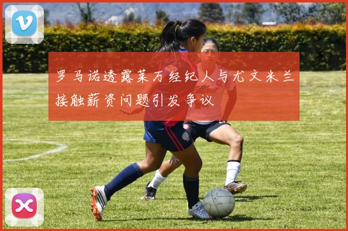 罗马诺透露莱万经纪人与尤文米兰接触薪资问题引发争议
