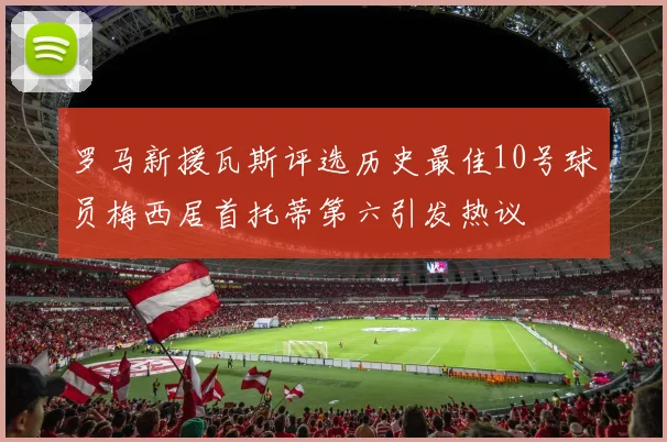 罗马新援瓦斯评选历史最佳10号球员梅西居首托蒂第六引发热议