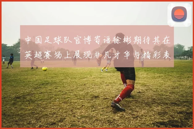 中国足球队官博寄语徐彬期待其在英超赛场上展现非凡才华与精彩表现