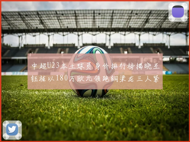 中超U23本土球员身价排行榜揭晓王钰栋以180万欧元领跑铜梁龙三人紧随其后