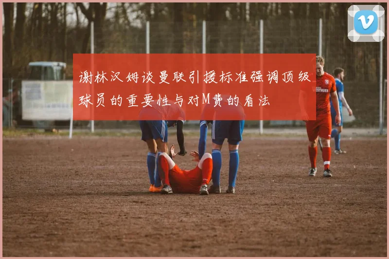 谢林汉姆谈曼联引援标准强调顶级球员的重要性与对M费的看法
