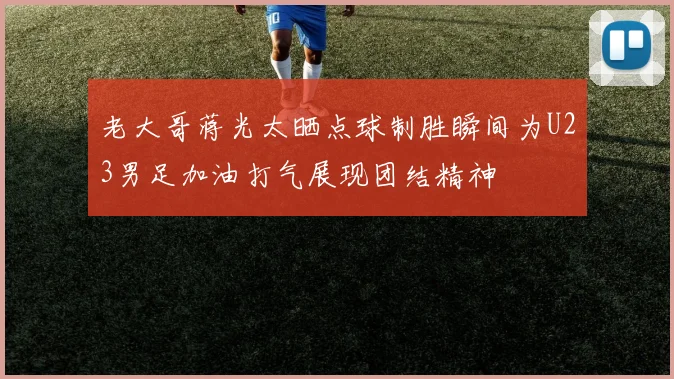 老大哥蒋光太晒点球制胜瞬间为U23男足加油打气展现团结精神