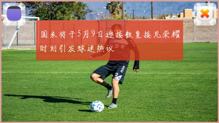 国米将于5月9日迎接教皇接见荣耀时刻引发球迷热议