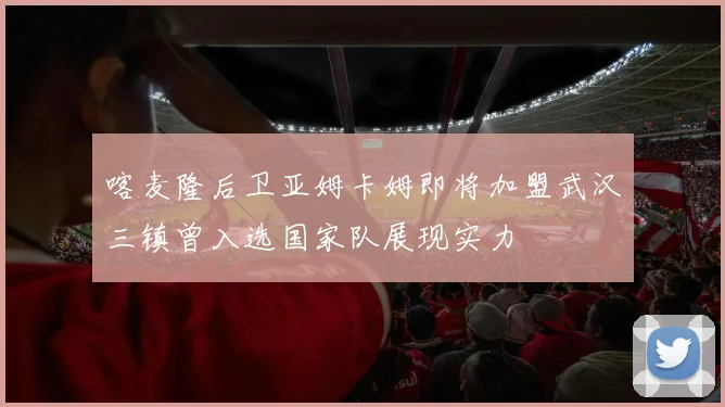 喀麦隆后卫亚姆卡姆即将加盟武汉三镇曾入选国家队展现实力