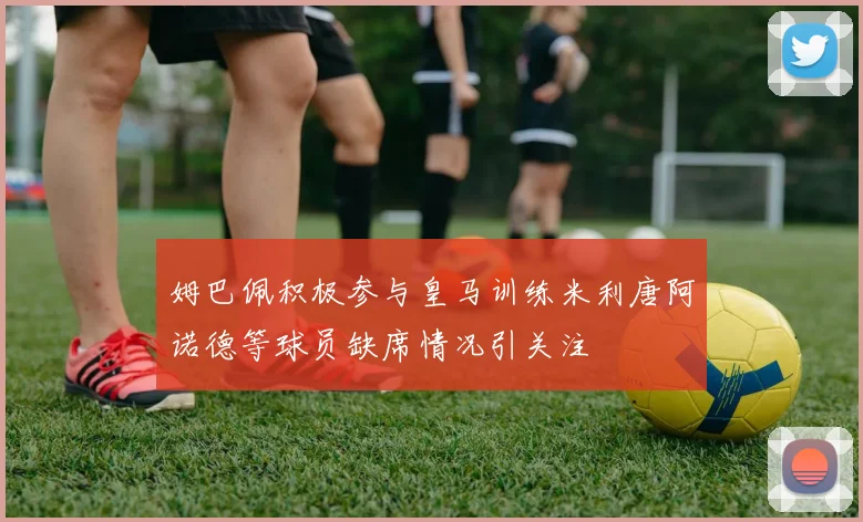 姆巴佩积极参与皇马训练米利唐阿诺德等球员缺席情况引关注